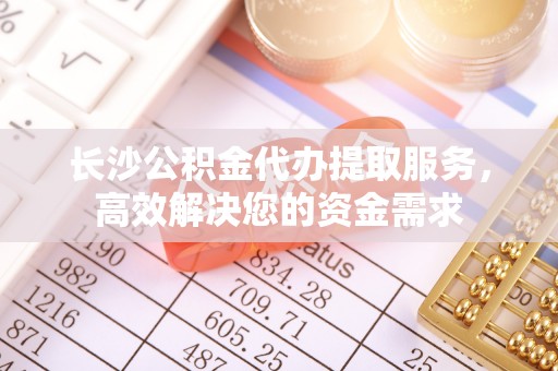 南投市长沙公积金代办提取服务，高效解决您的资金需求