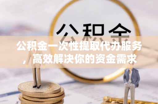 南投市公积金一次性提取代办服务，高效解决你的资金需求