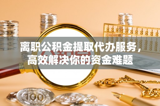 南投市离职公积金提取代办服务，高效解决你的资金难题