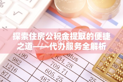 南投市探索住房公积金提取的便捷之道——代办服务全解析