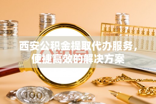 南投市西安公积金提取代办服务，便捷高效的解决方案
