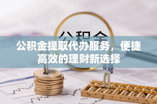 南投市公积金提取代办服务，便捷高效的理财新选择