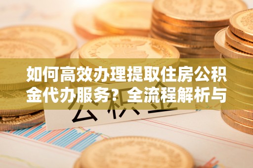 南投市如何高效办理提取住房公积金代办服务？全流程解析与技巧分享