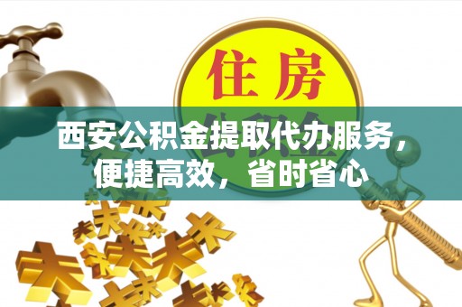 南投市西安公积金提取代办服务，便捷高效，省时省心