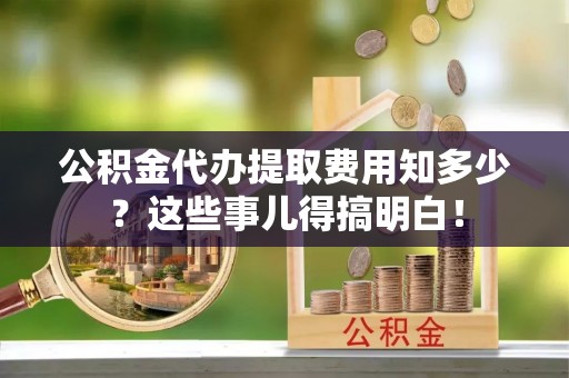 南投市公积金代办提取费用知多少？这些事儿得搞明白！