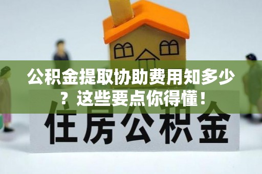 南投市公积金提取协助费用知多少？这些要点你得懂！