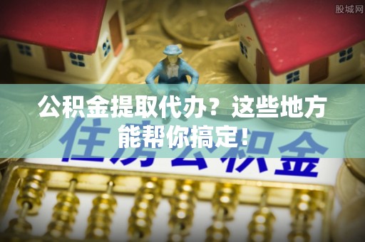 南投市公积金提取代办？这些地方能帮你搞定！