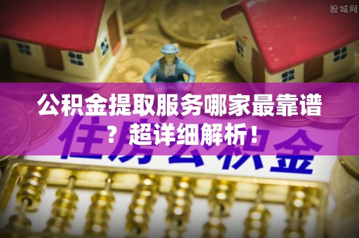 南投市公积金提取服务哪家最靠谱？超详细解析！
