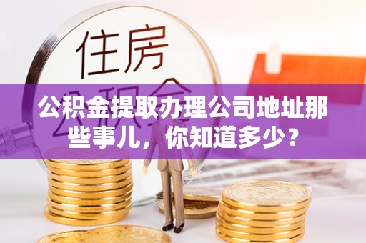 南投市公积金提取办理公司地址那些事儿，你知道多少？