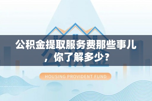 南投市公积金提取服务费那些事儿，你了解多少？