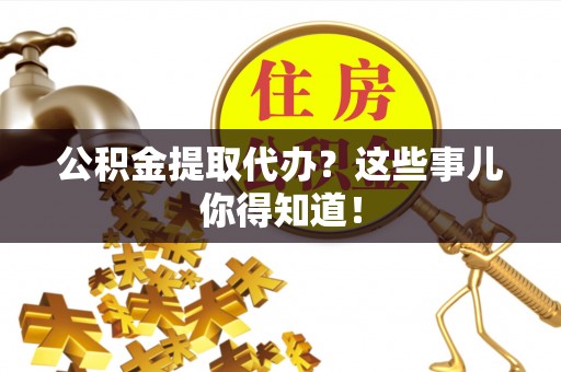 南投市公积金提取代办？这些事儿你得知道！