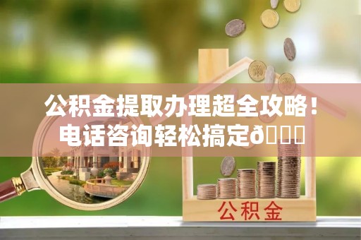 南投市公积金提取办理超全攻略！电话咨询轻松搞定😎