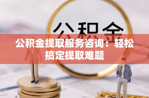 南投市公积金提取服务咨询：轻松搞定提取难题