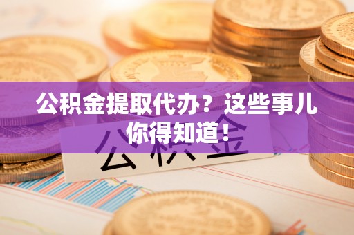 南投市公积金提取代办？这些事儿你得知道！
