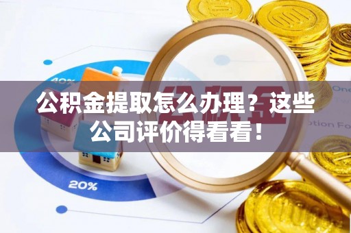 南投市公积金提取怎么办理？这些公司评价得看看！