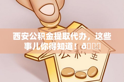 南投市西安公积金提取代办，这些事儿你得知道！😎