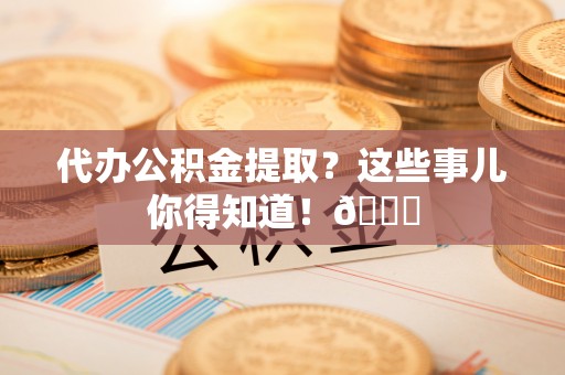 南投市代办公积金提取？这些事儿你得知道！😎