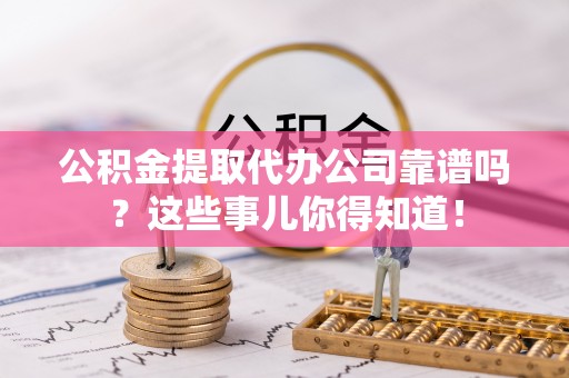 南投市公积金提取代办公司靠谱吗？这些事儿你得知道！