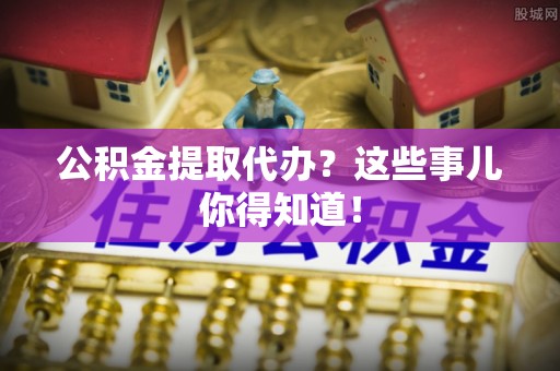 南投市公积金提取代办？这些事儿你得知道！