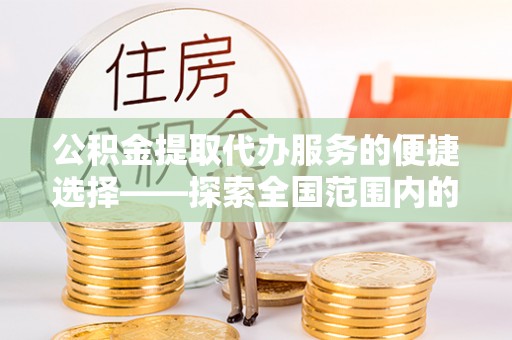 南投市公积金提取代办服务的便捷选择——探索全国范围内的优质服务提供商