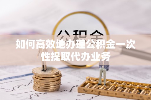 南投市如何高效地办理公积金一次性提取代办业务