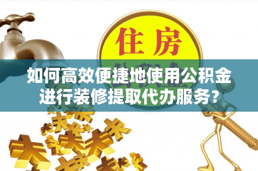 南投市如何高效便捷地使用公积金进行装修提取代办服务？
