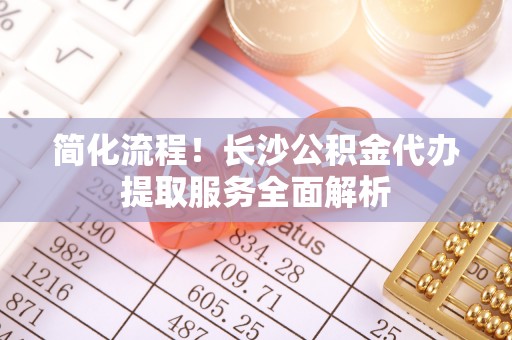 南投市简化流程！长沙公积金代办提取服务全面解析