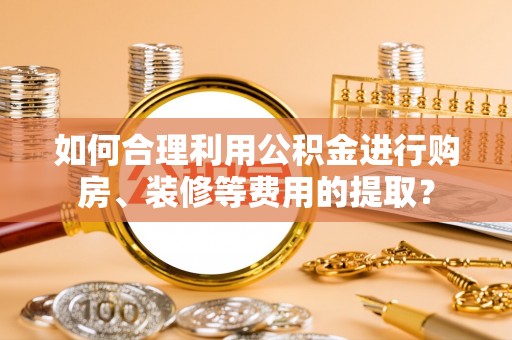 南投市如何合理利用公积金进行购房、装修等费用的提取？