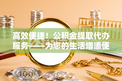 南投市高效便捷！公积金提取代办服务——为您的生活增添便利