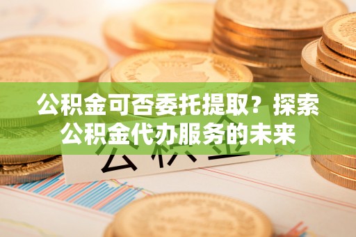 南投市公积金可否委托提取？探索公积金代办服务的未来