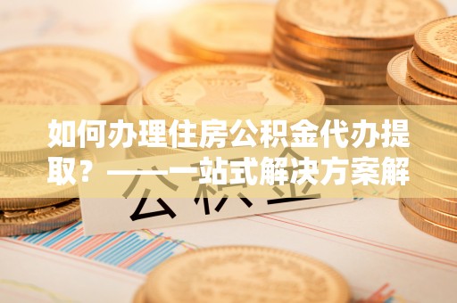 南投市如何办理住房公积金代办提取？——一站式解决方案解析